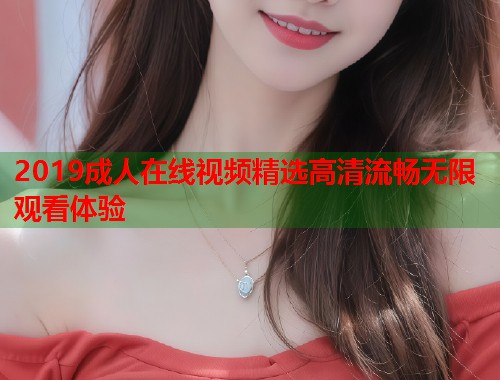 2019成人在线视频精选高清流畅无限观看体验