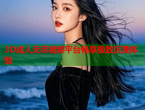 3D成人无尽视频平台畅享极致沉浸体验