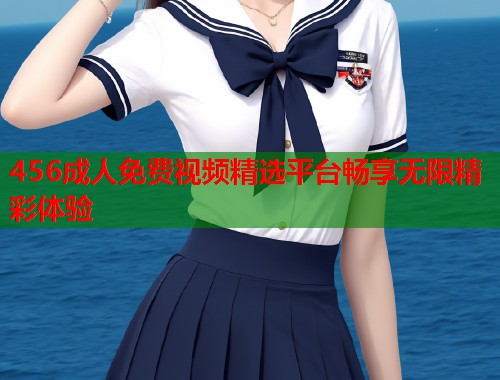456成人免费视频精选平台畅享无限精彩体验