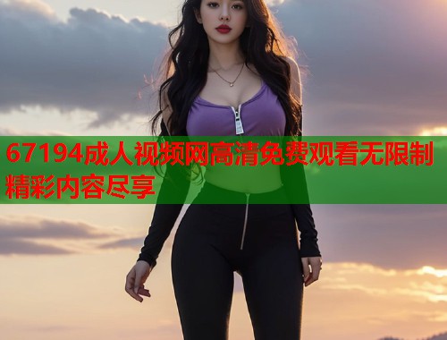 67194成人视频网高清免费观看无限制精彩内容尽享