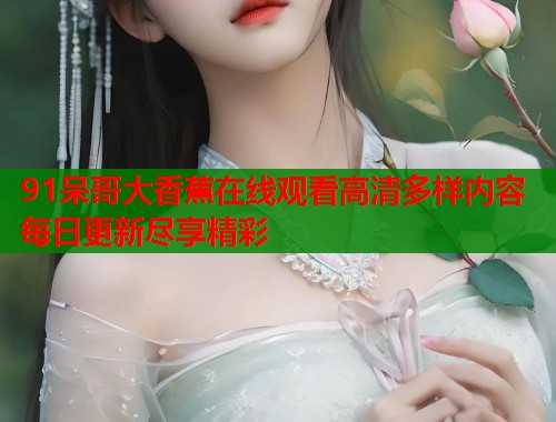 91呆哥大香蕉在线观看高清多样内容每日更新尽享精彩
