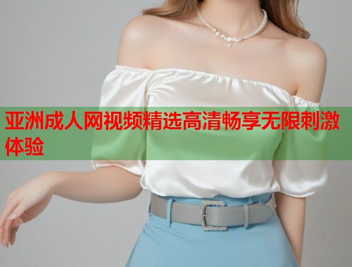 亚洲成人网视频精选高清畅享无限刺激体验  第2张