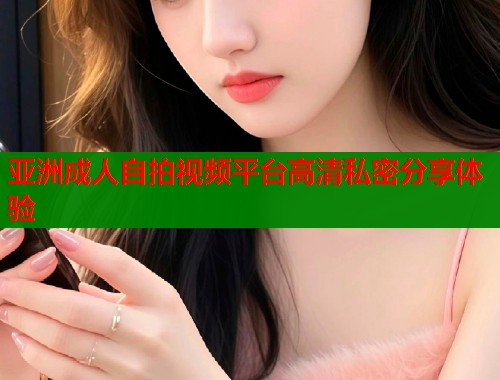 亚洲成人自拍视频平台高清私密分享体验