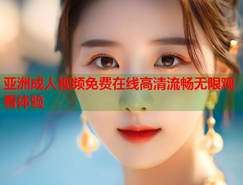 亚洲成人视频免费在线高清流畅无限观看体验