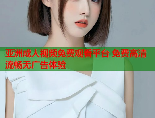 亚洲成人视频免费观看平台 免费高清流畅无广告体验