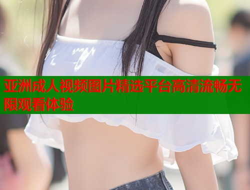 亚洲成人视频图片精选平台高清流畅无限观看体验