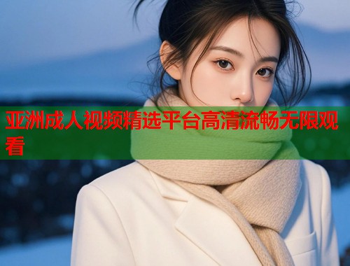 亚洲成人视频精选平台高清流畅无限观看