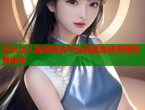 亚洲成人视频精选平台高清流畅无限观看体验