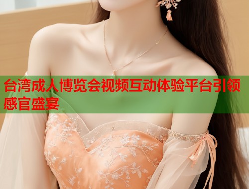 台湾成人博览会视频互动体验平台引领感官盛宴