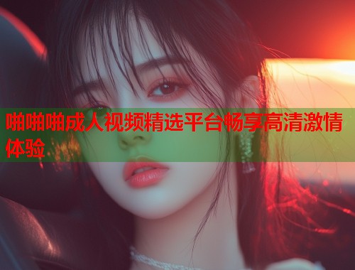 啪啪啪成人视频精选平台畅享高清激情体验
