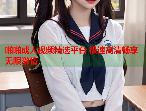 啪啪成人视频精选平台 极速高清畅享无限激情