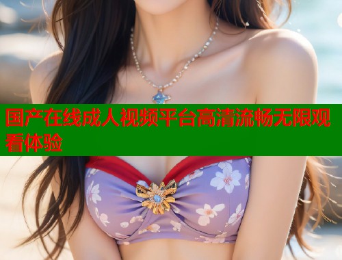 国产在线成人视频平台高清流畅无限观看体验