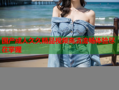 国产成人久久精品视频高清流畅体验尽在掌握