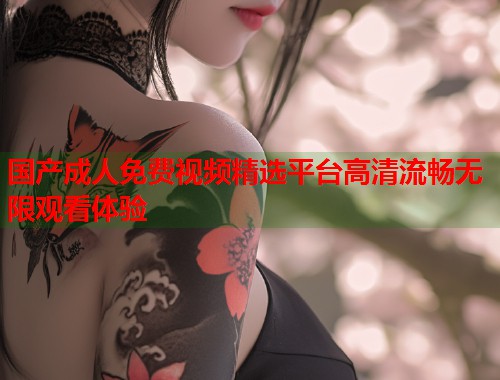 国产成人免费视频精选平台高清流畅无限观看体验