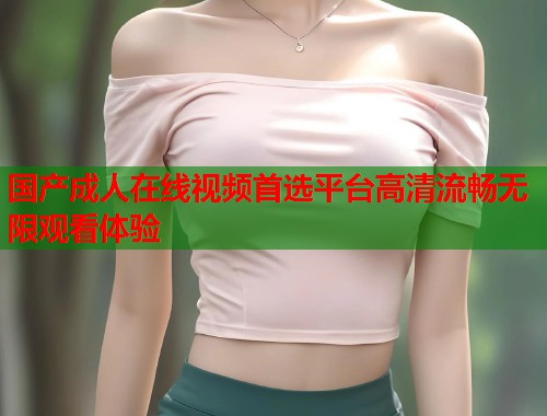 国产成人在线视频首选平台高清流畅无限观看体验