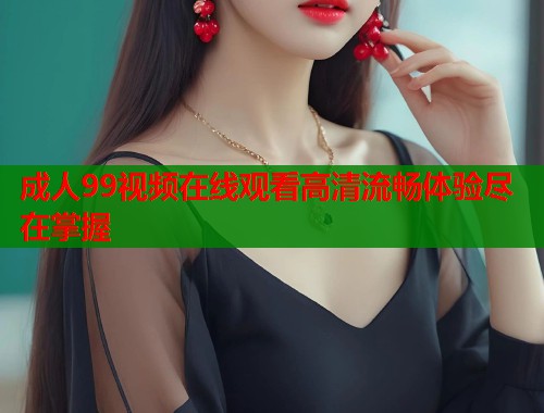 成人99视频在线观看高清流畅体验尽在掌握