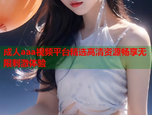 成人aaa视频平台精选高清资源畅享无限刺激体验  第1张