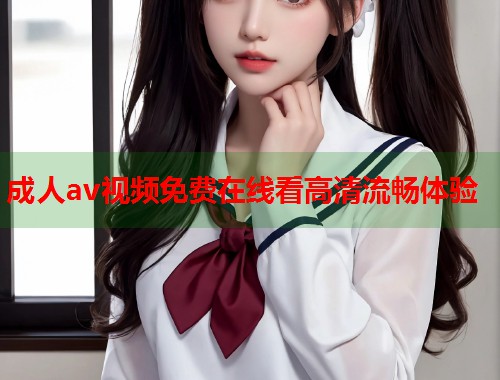 成人av视频免费在线看高清流畅体验