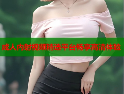 成人内射视频精选平台畅享高清体验  第2张