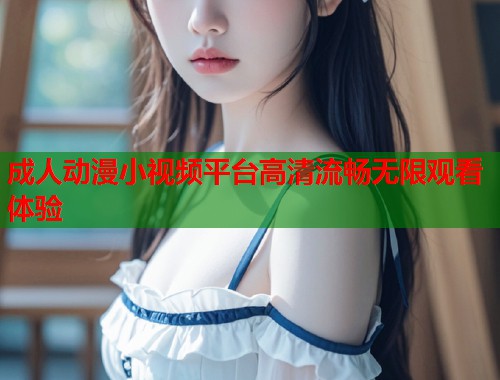 成人动漫小视频平台高清流畅无限观看体验