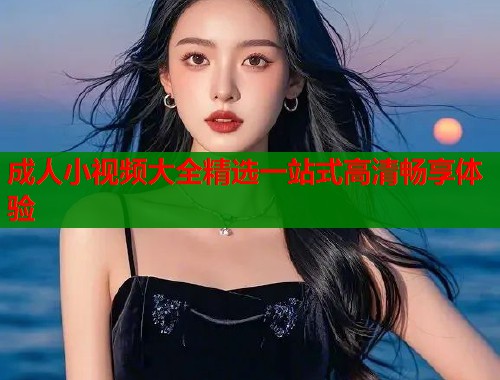 成人小视频大全精选一站式高清畅享体验