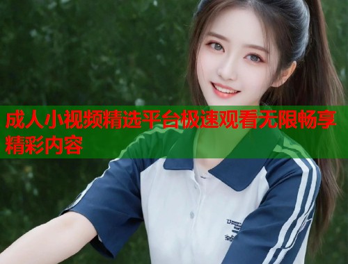 成人小视频精选平台极速观看无限畅享精彩内容