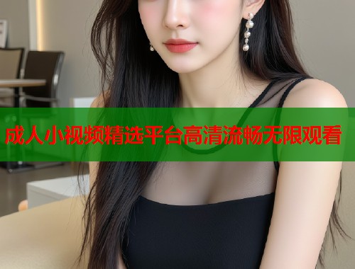 成人小视频精选平台高清流畅无限观看