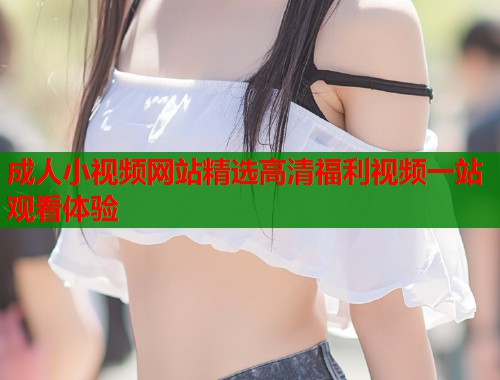 成人小视频网站精选高清福利视频一站观看体验  第1张
