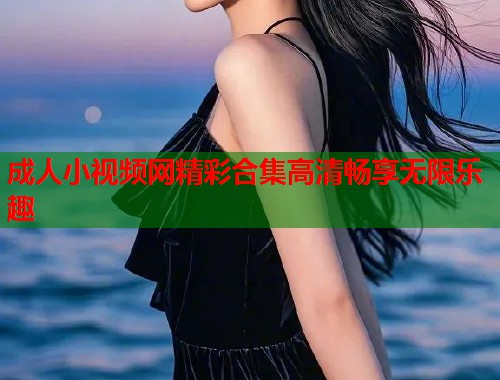 成人小视频网精彩合集高清畅享无限乐趣