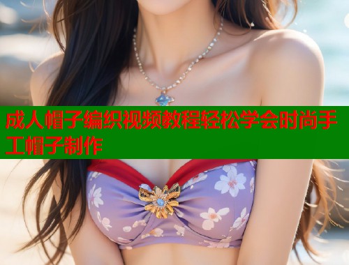 成人帽子编织视频教程轻松学会时尚手工帽子制作