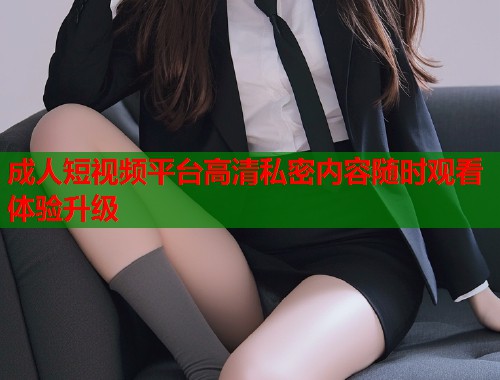 成人短视频平台高清私密内容随时观看体验升级