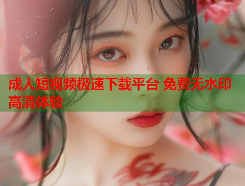 成人短视频极速下载平台 免费无水印高清体验