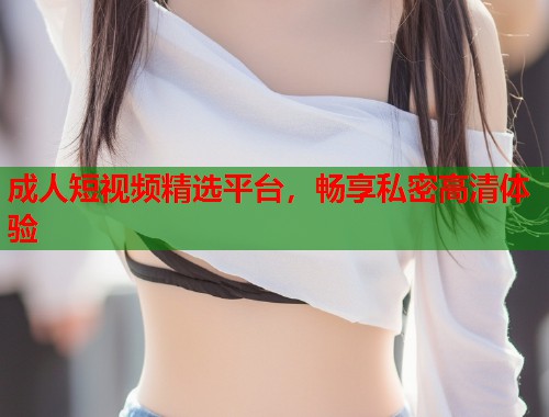 成人短视频精选平台，畅享私密高清体验
