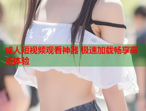 成人短视频观看神器 极速加载畅享高清体验