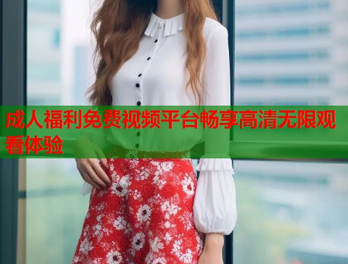 成人福利免费视频平台畅享高清无限观看体验