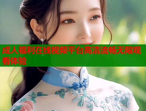 成人福利在线视频平台高清流畅无限观看体验