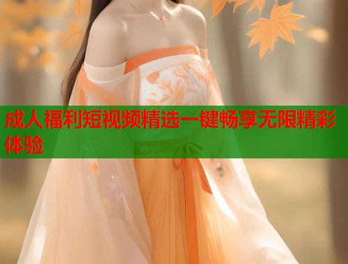 成人福利短视频精选一键畅享无限精彩体验