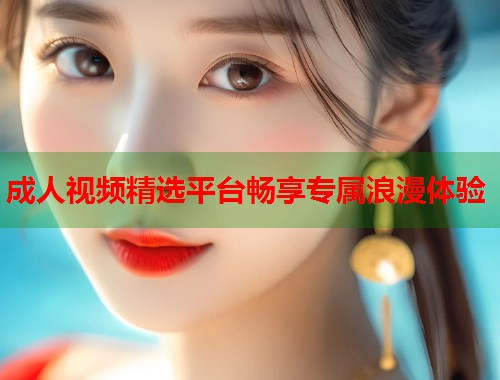 成人视频精选平台畅享专属浪漫体验