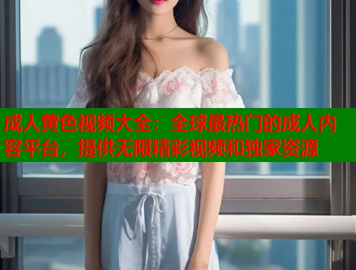 成人黄色视频大全：全球最热门的成人内容平台，提供无限精彩视频和独家资源