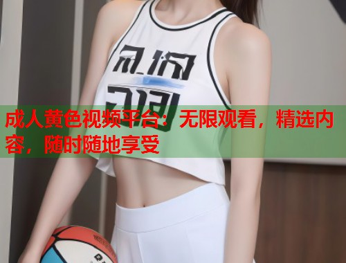 成人黄色视频平台：无限观看，精选内容，随时随地享受