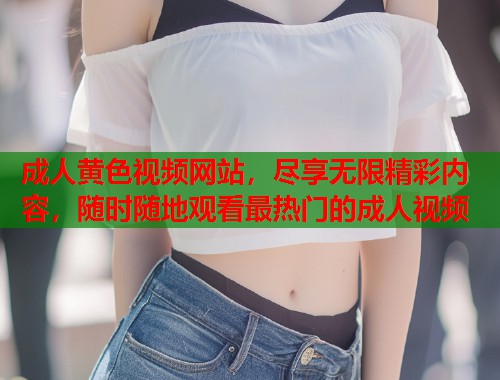 成人黄色视频网站，尽享无限精彩内容，随时随地观看最热门的成人视频