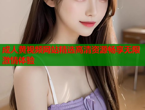 成人黄视频网站精选高清资源畅享无限激情体验