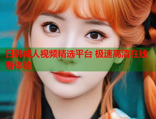 日韩成人视频精选平台 极速高清在线看体验