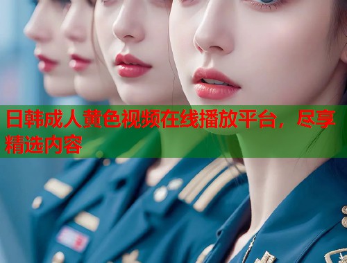 日韩成人黄色视频在线播放平台，尽享精选内容