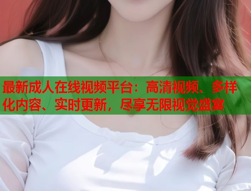 最新成人在线视频平台：高清视频、多样化内容、实时更新，尽享无限视觉盛宴