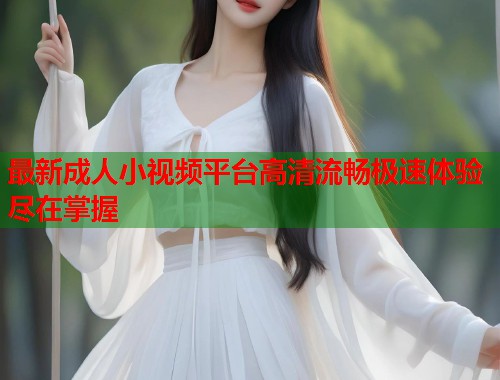 最新成人小视频平台高清流畅极速体验尽在掌握