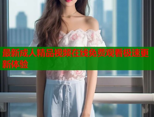 最新成人精品视频在线免费观看极速更新体验