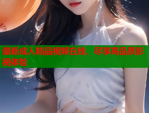 最新成人精品视频在线，尽享高品质影视体验