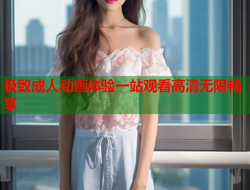 极致成人动画体验一站观看高清无限畅享