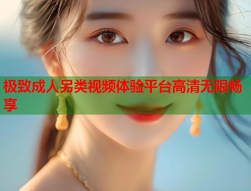 极致成人另类视频体验平台高清无限畅享